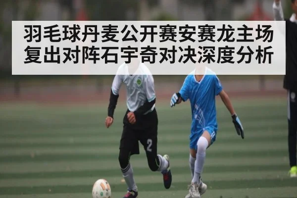 羽毛球丹麦公开赛安赛龙主场复出对阵石宇奇对决深度分析