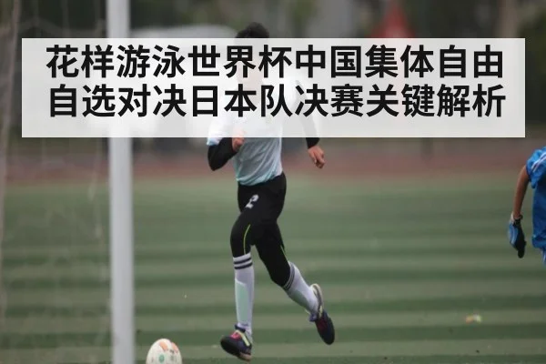 花样游泳世界杯中国集体自由自选对决日本队决赛关键解析