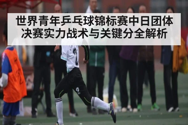 世界青年乒乓球锦标赛中日团体决赛实力战术与关键分全解析
