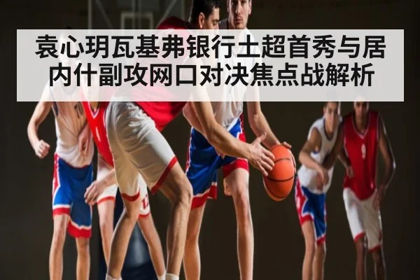 袁心玥瓦基弗银行土超首秀与居内什副攻网口对决焦点战解析